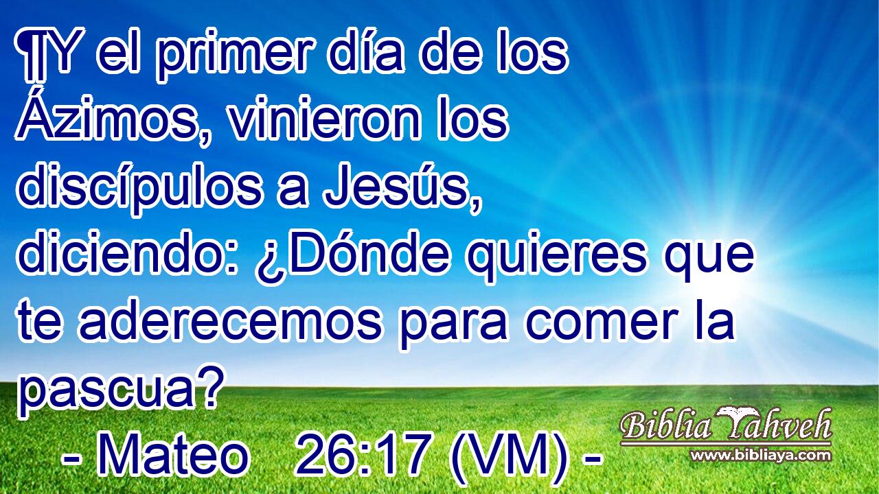  ¶Y el primer día de los Ázimos, vinieron los discípulos a Jesús, diciendo: ¿Dónde quieres que te aderecemos para comer la pascua? 