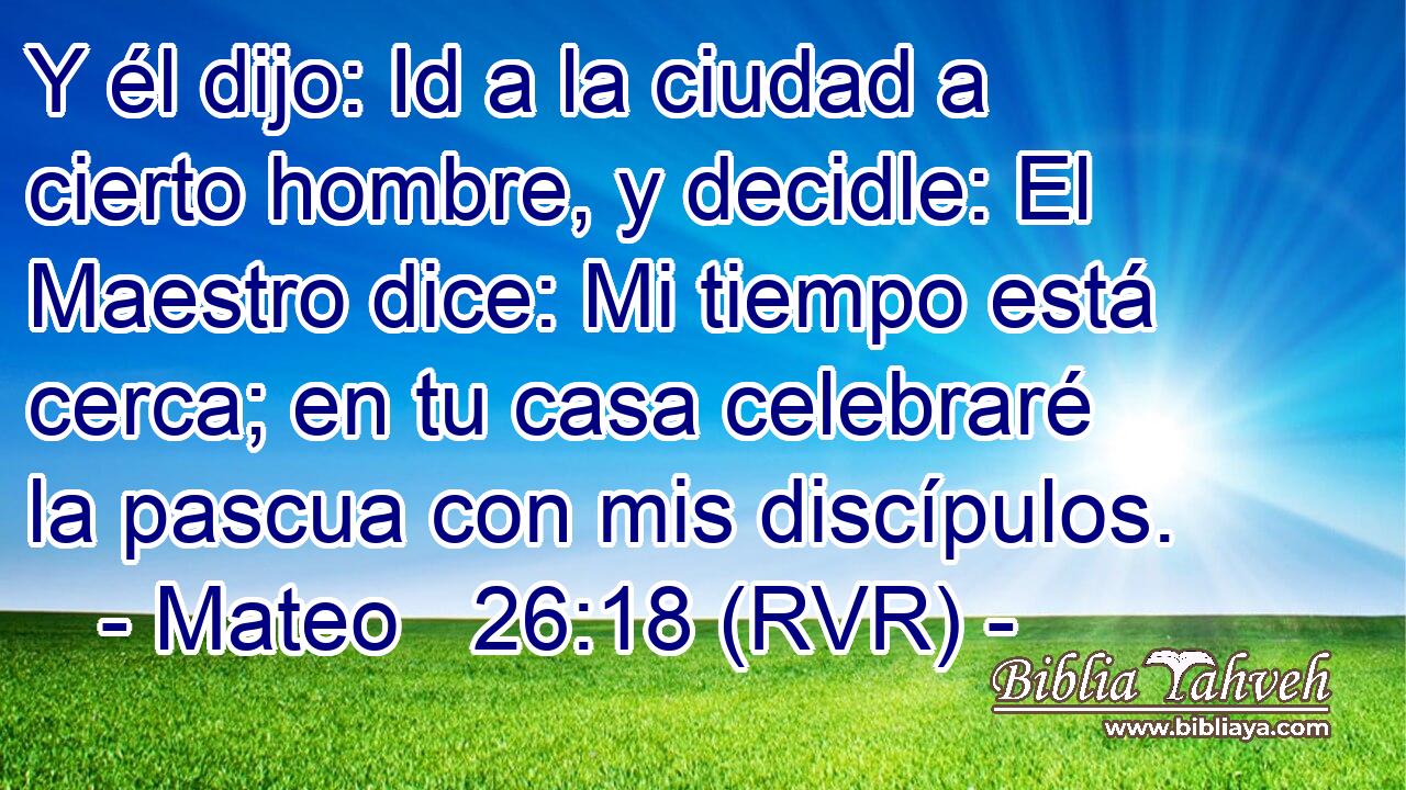 Y él dijo: Id a la ciudad a cierto hombre, y decidle: El Maestro dice: Mi tiempo está cerca; en tu casa celebraré la pascua con mis discípulos.