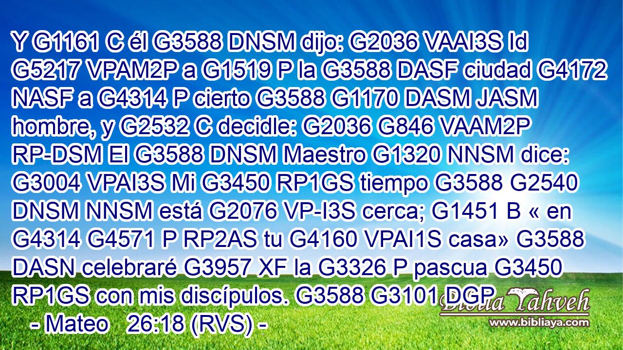 Y G1161 C él G3588 DNSM dijo: G2036 VAAI3S Id G5217 VPAM2P a G1519 P la G3588 DASF ciudad G4172 NASF a G4314 P cierto G3588 G1170 DASM JASM hombre, y G2532 C decidle: G2036 G846 VAAM2P RP-DSM El G3588 DNSM Maestro G1320 NNSM dice: G3004 VPAI3S Mi G3450 RP1GS tiempo G3588 G2540 DNSM NNSM está G2076 VP-I3S cerca; G1451 B « en G4314 G4571 P RP2AS tu G4160 VPAI1S casa» G3588 DASN celebraré G3957 XF la G3326 P pascua G3450 RP1GS con mis discípulos. G3588 G3101 DGP
