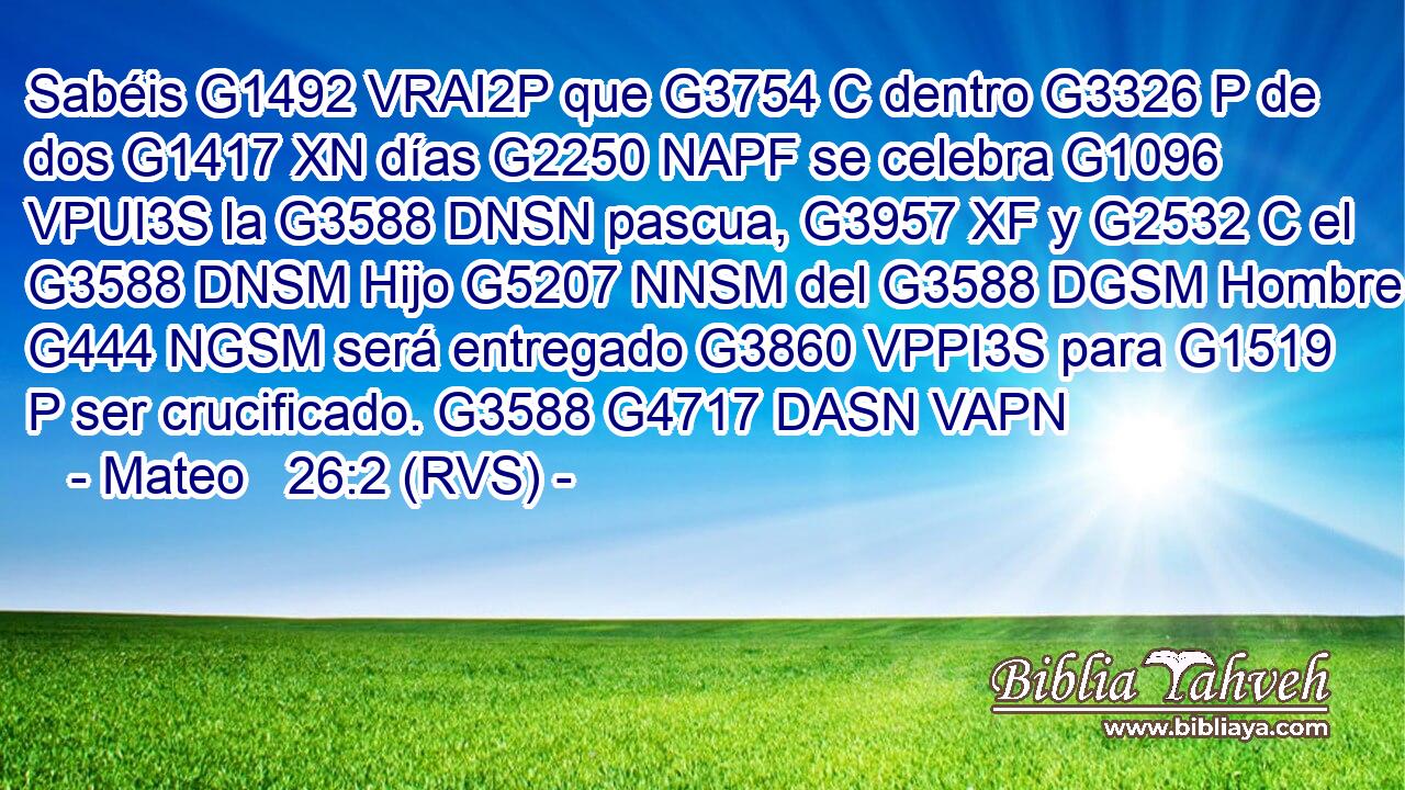 Sabéis G1492 VRAI2P que G3754 C dentro G3326 P de dos G1417 XN días G2250 NAPF se celebra G1096 VPUI3S la G3588 DNSN pascua, G3957 XF y G2532 C el G3588 DNSM Hijo G5207 NNSM del G3588 DGSM Hombre G444 NGSM será entregado G3860 VPPI3S para G1519 P ser crucificado. G3588 G4717 DASN VAPN 
