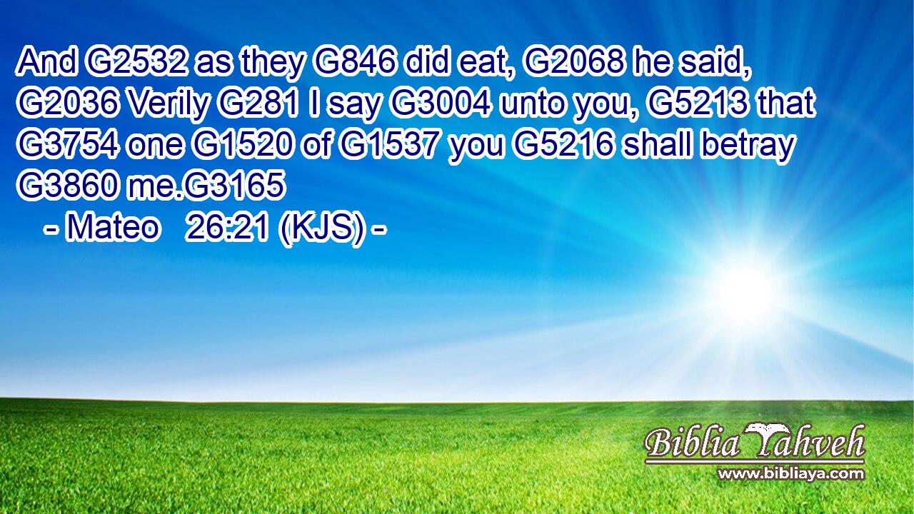 And G2532 as they G846 did eat, G2068 he said, G2036 Verily G281 I say G3004 unto you, G5213 that G3754 one G1520 of G1537 you G5216 shall betray G3860 me.G3165