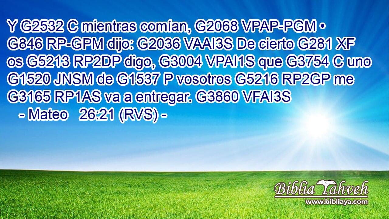 Y G2532 C mientras comían, G2068 VPAP-PGM • G846 RP-GPM dijo: G2036 VAAI3S De cierto G281 XF os G5213 RP2DP digo, G3004 VPAI1S que G3754 C uno G1520 JNSM de G1537 P vosotros G5216 RP2GP me G3165 RP1AS va a entregar. G3860 VFAI3S 