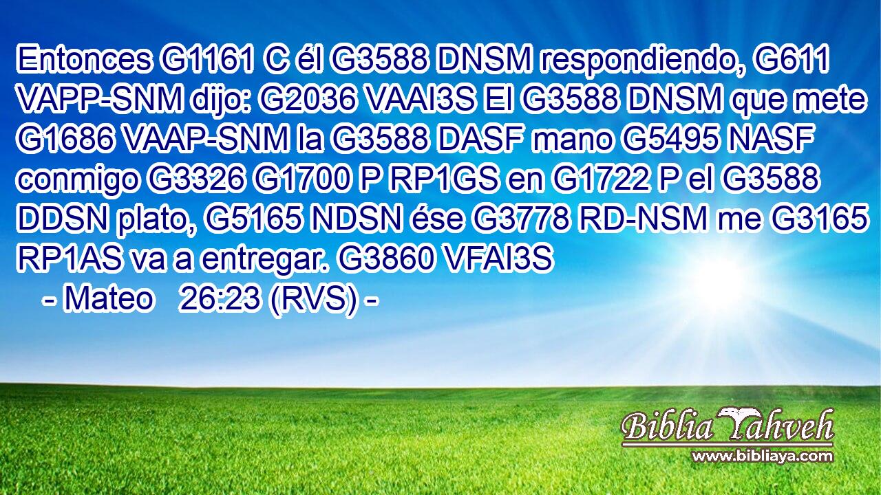 Entonces G1161 C él G3588 DNSM respondiendo, G611 VAPP-SNM dijo: G2036 VAAI3S El G3588 DNSM que mete G1686 VAAP-SNM la G3588 DASF mano G5495 NASF conmigo G3326 G1700 P RP1GS en G1722 P el G3588 DDSN plato, G5165 NDSN ése G3778 RD-NSM me G3165 RP1AS va a entregar. G3860 VFAI3S 