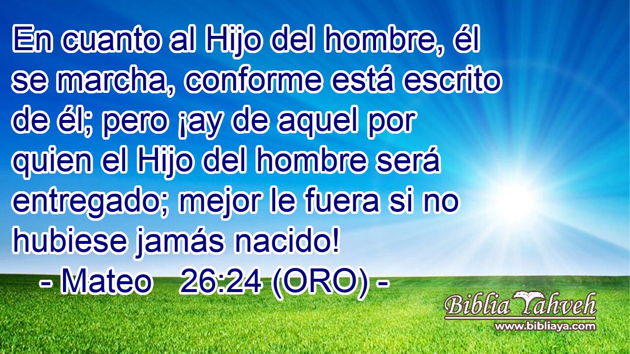  En cuanto al Hijo del hombre, él se marcha, conforme está escrito de él; pero ¡ay de aquel por quien el Hijo del hombre será entregado; mejor le fuera si no hubiese jamás nacido! 