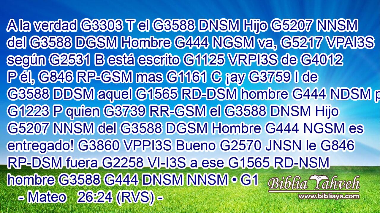 A la verdad G3303 T el G3588 DNSM Hijo G5207 NNSM del G3588 DGSM Hombre G444 NGSM va, G5217 VPAI3S según G2531 B está escrito G1125 VRPI3S de G4012 P él, G846 RP-GSM mas G1161 C ¡ay G3759 I de G3588 DDSM aquel G1565 RD-DSM hombre G444 NDSM por G1223 P quien G3739 RR-GSM el G3588 DNSM Hijo G5207 NNSM del G3588 DGSM Hombre G444 NGSM es entregado! G3860 VPPI3S Bueno G2570 JNSN le G846 RP-DSM fuera G2258 VI-I3S a ese G1565 RD-NSM hombre G3588 G444 DNSM NNSM • G1