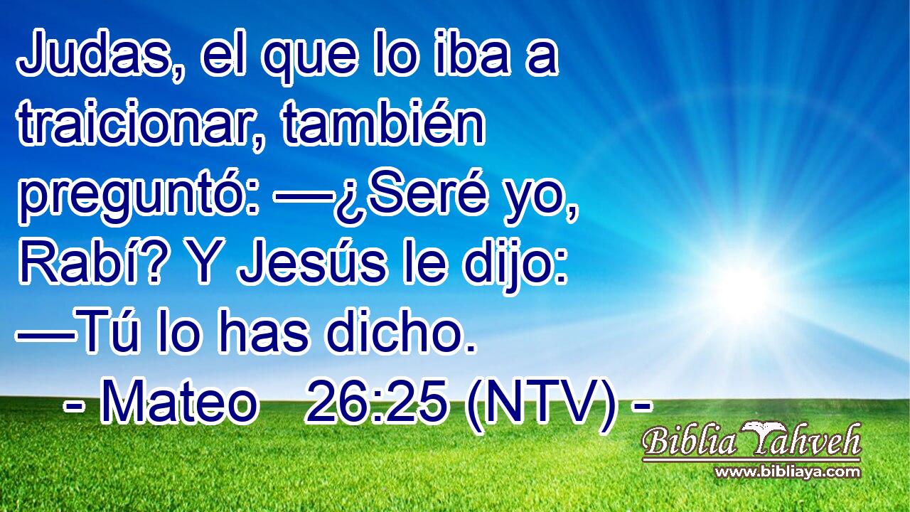 Judas, el que lo iba a traicionar, también preguntó: —¿Seré yo, Rabí? Y Jesús le dijo: —Tú lo has dicho.