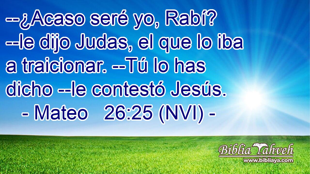  --¿Acaso seré yo, Rabí? --le dijo Judas, el que lo iba a traicionar. --Tú lo has dicho --le contestó Jesús. 