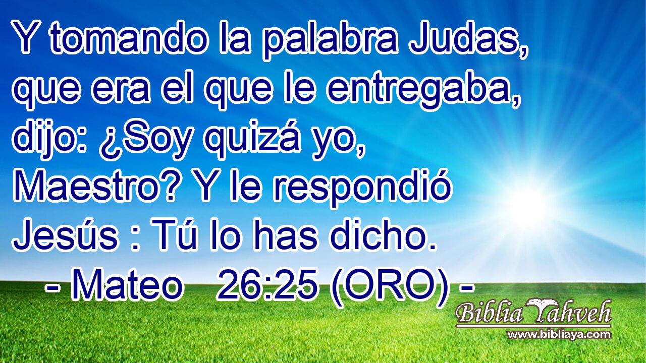  Y tomando la palabra Judas, que era el que le entregaba, dijo: ¿Soy quizá yo, Maestro? Y le respondió Jesús : Tú lo has dicho. 