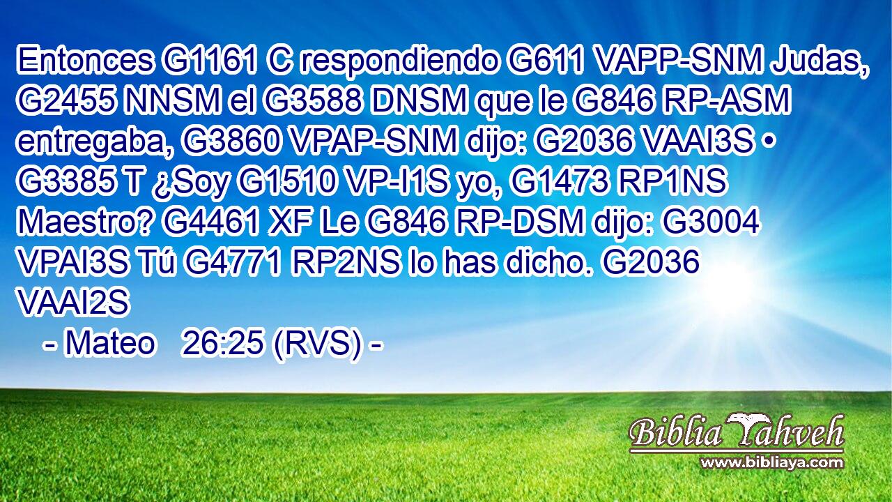 Entonces G1161 C respondiendo G611 VAPP-SNM Judas, G2455 NNSM el G3588 DNSM que le G846 RP-ASM entregaba, G3860 VPAP-SNM dijo: G2036 VAAI3S • G3385 T ¿Soy G1510 VP-I1S yo, G1473 RP1NS Maestro? G4461 XF Le G846 RP-DSM dijo: G3004 VPAI3S Tú G4771 RP2NS lo has dicho. G2036 VAAI2S 
