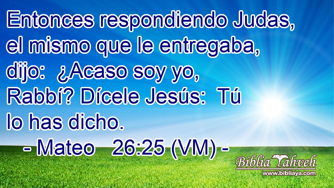 Entonces respondiendo Judas, el mismo que le entregaba, dijo:  ¿Acaso soy yo, Rabbí? Dícele Jesús:  Tú lo has dicho. 