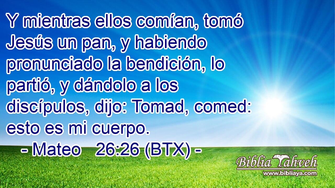Y mientras ellos comían, tomó Jesús un pan, y habiendo pronunciado la bendición, lo partió, y dándolo a los discípulos, dijo: Tomad, comed: esto es mi cuerpo.