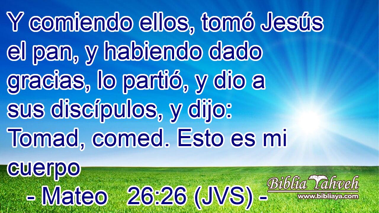 Y comiendo ellos, tomó Jesús el pan, y habiendo dado gracias, lo partió, y dio a sus discípulos, y dijo: Tomad, comed. Esto es mi cuerpo