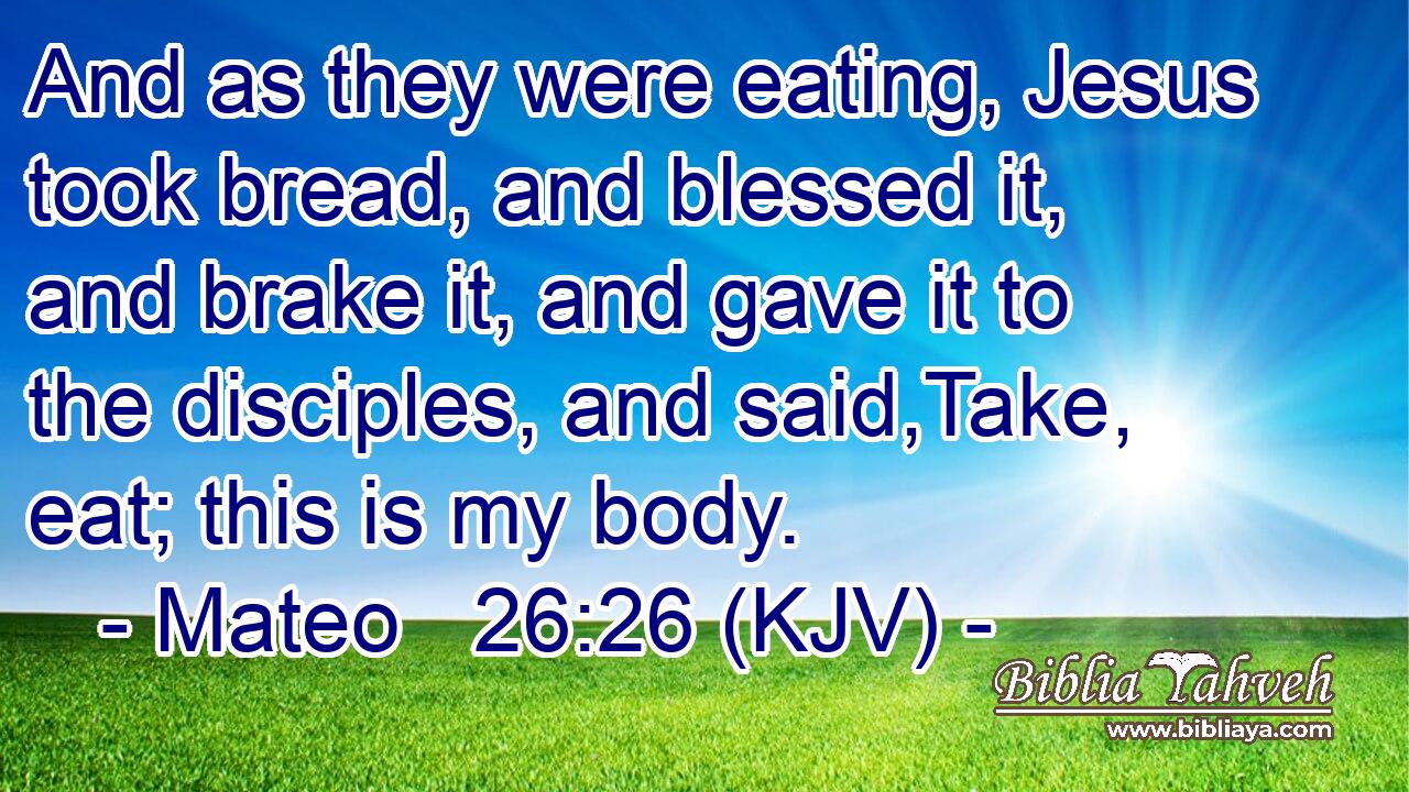 And as they were eating, Jesus took bread, and blessed it, and brake it, and gave it to the disciples, and said,Take, eat; this is my body.
