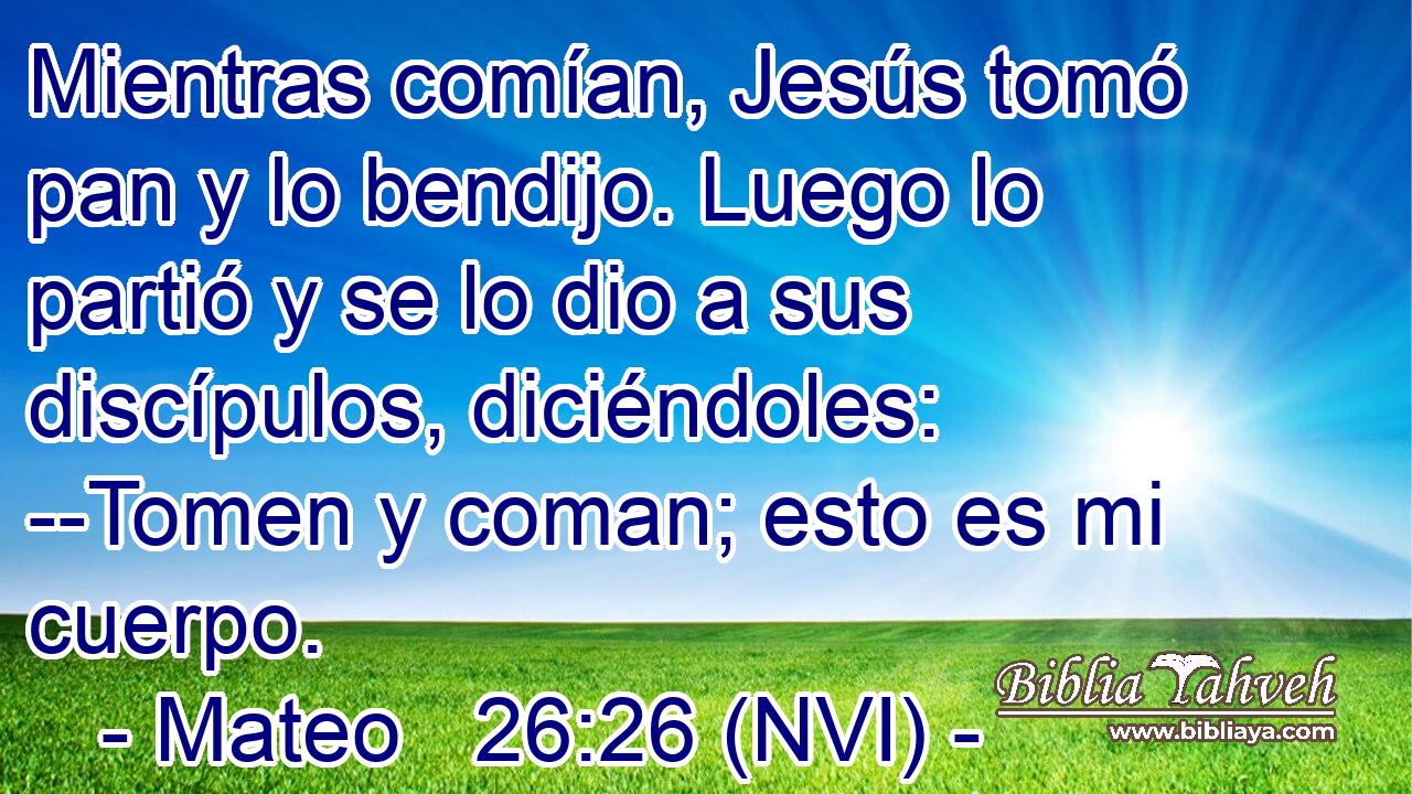  Mientras comían, Jesús tomó pan y lo bendijo. Luego lo partió y se lo dio a sus discípulos, diciéndoles: --Tomen y coman; esto es mi cuerpo. 