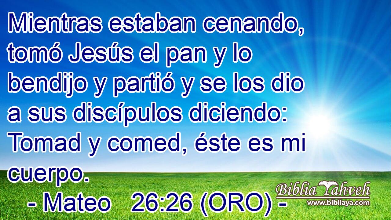 Mientras estaban cenando, tomó Jesús el pan y lo bendijo y partió y se los dio a sus discípulos diciendo: Tomad y comed, éste es mi cuerpo. 