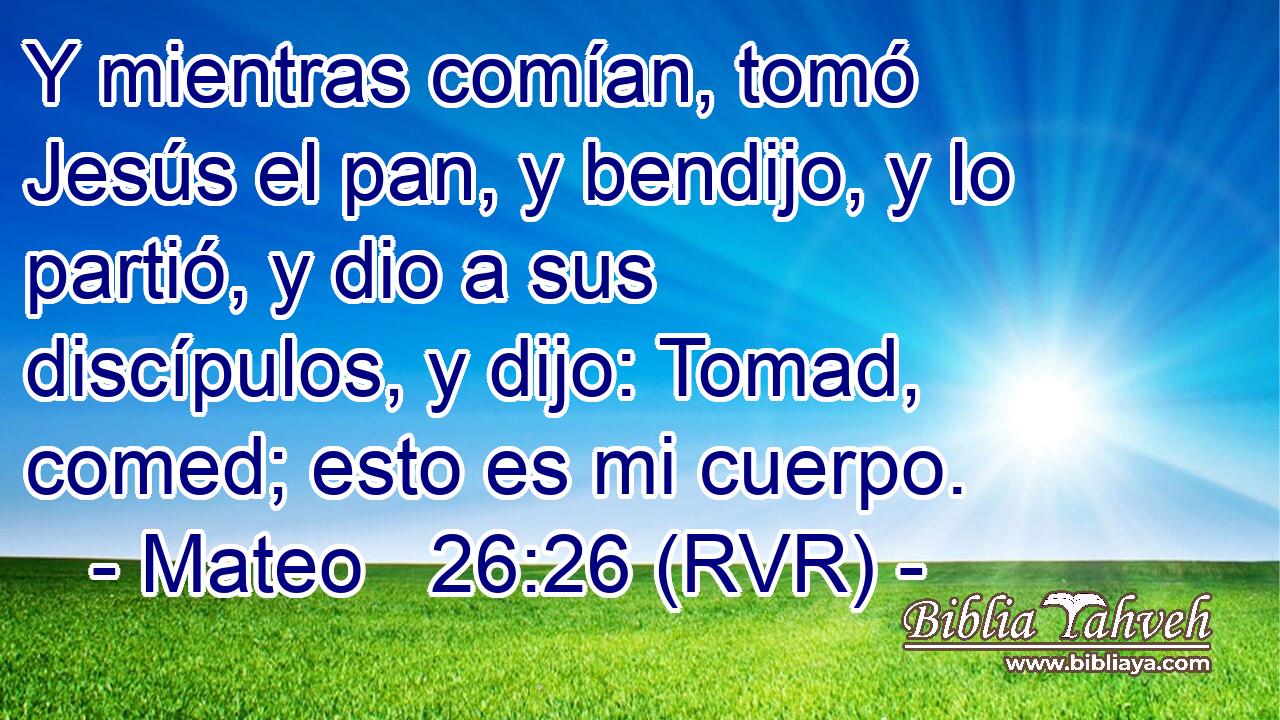 Y mientras comían, tomó Jesús el pan, y bendijo, y lo partió, y dio a sus discípulos, y dijo: Tomad, comed; esto es mi cuerpo.