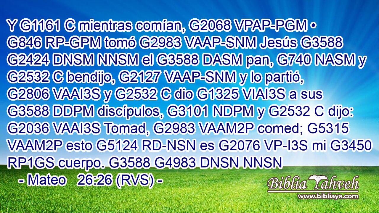 Y G1161 C mientras comían, G2068 VPAP-PGM • G846 RP-GPM tomó G2983 VAAP-SNM Jesús G3588 G2424 DNSM NNSM el G3588 DASM pan, G740 NASM y G2532 C bendijo, G2127 VAAP-SNM y lo partió, G2806 VAAI3S y G2532 C dio G1325 VIAI3S a sus G3588 DDPM discípulos, G3101 NDPM y G2532 C dijo: G2036 VAAI3S Tomad, G2983 VAAM2P comed; G5315 VAAM2P esto G5124 RD-NSN es G2076 VP-I3S mi G3450 RP1GS cuerpo. G3588 G4983 DNSN NNSN 