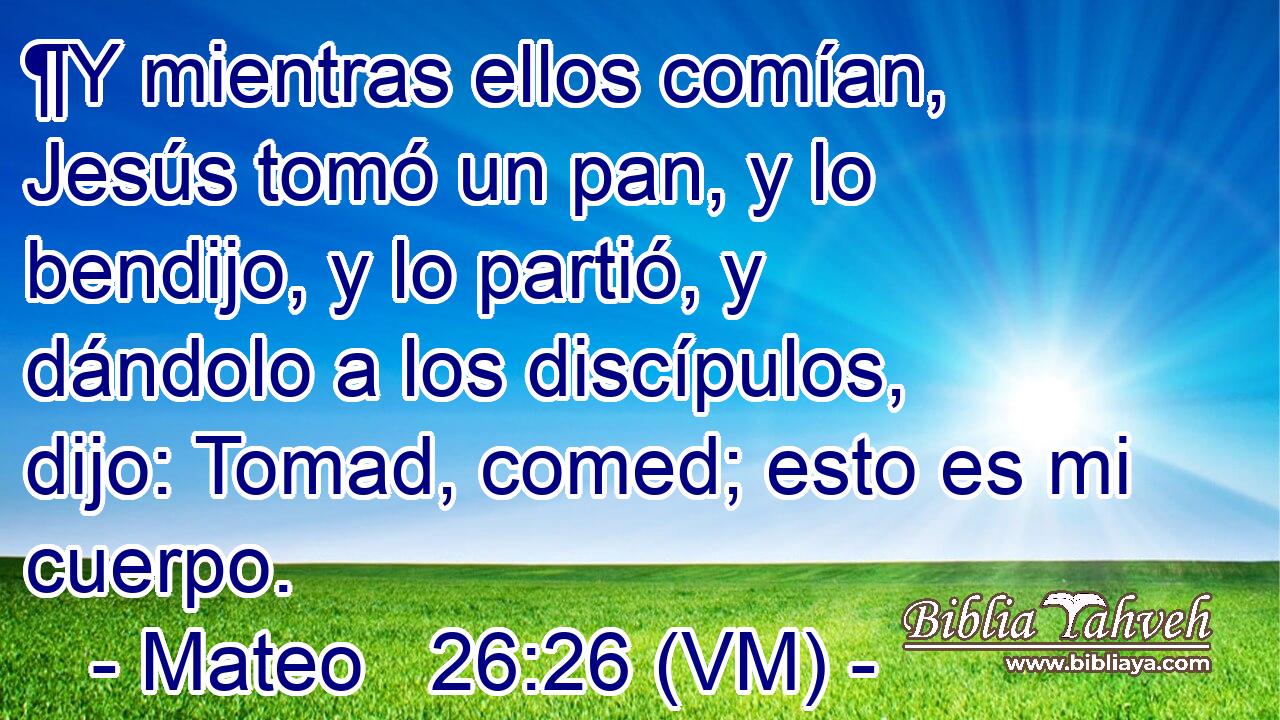  ¶Y mientras ellos comían, Jesús tomó un pan, y lo bendijo, y lo partió, y dándolo a los discípulos, dijo: Tomad, comed; esto es mi cuerpo. 