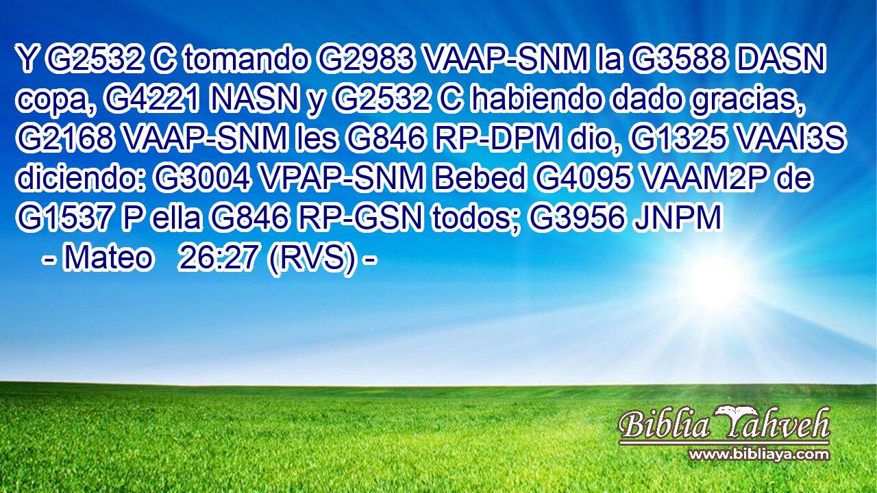 Y G2532 C tomando G2983 VAAP-SNM la G3588 DASN copa, G4221 NASN y G2532 C habiendo dado gracias, G2168 VAAP-SNM les G846 RP-DPM dio, G1325 VAAI3S diciendo: G3004 VPAP-SNM Bebed G4095 VAAM2P de G1537 P ella G846 RP-GSN todos; G3956 JNPM 
