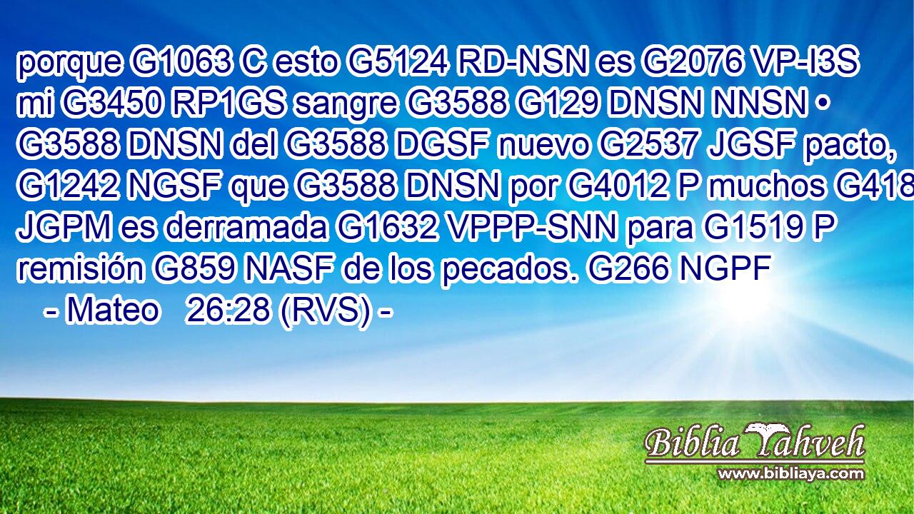 porque G1063 C esto G5124 RD-NSN es G2076 VP-I3S mi G3450 RP1GS sangre G3588 G129 DNSN NNSN • G3588 DNSN del G3588 DGSF nuevo G2537 JGSF pacto, G1242 NGSF que G3588 DNSN por G4012 P muchos G4183 JGPM es derramada G1632 VPPP-SNN para G1519 P remisión G859 NASF de los pecados. G266 NGPF 