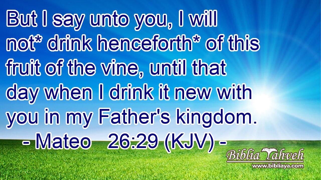 But I say unto you, I will not* drink henceforth* of this fruit of the vine, until that day when I drink it new with you in my Father's kingdom.