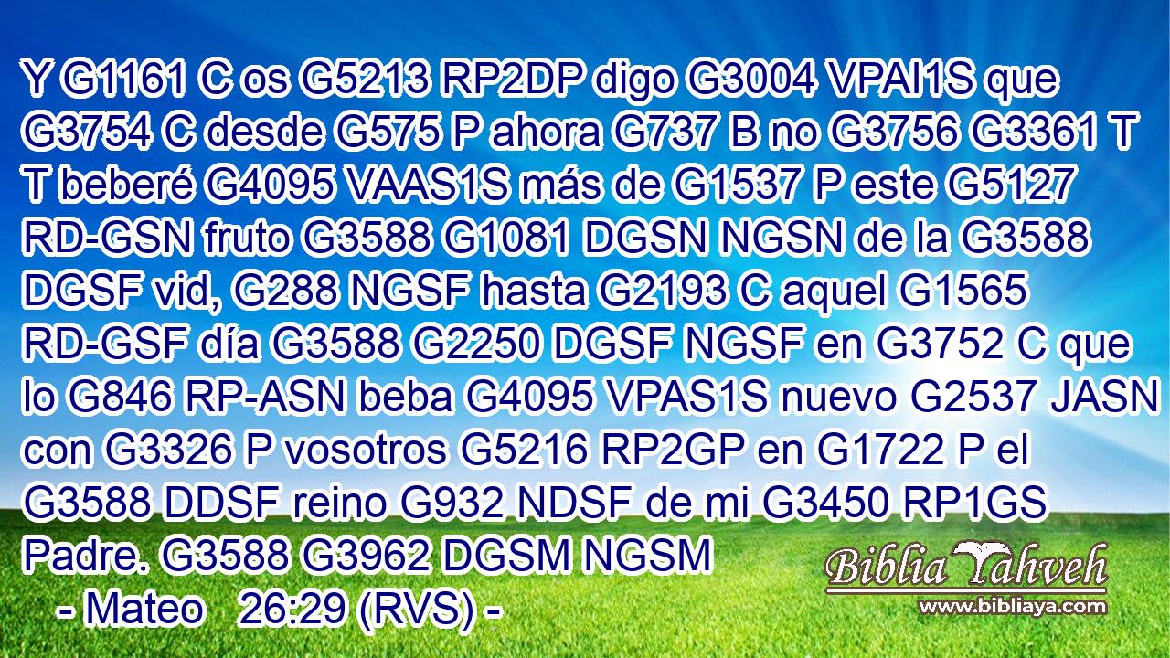 Y G1161 C os G5213 RP2DP digo G3004 VPAI1S que G3754 C desde G575 P ahora G737 B no G3756 G3361 T T beberé G4095 VAAS1S más de G1537 P este G5127 RD-GSN fruto G3588 G1081 DGSN NGSN de la G3588 DGSF vid, G288 NGSF hasta G2193 C aquel G1565 RD-GSF día G3588 G2250 DGSF NGSF en G3752 C que lo G846 RP-ASN beba G4095 VPAS1S nuevo G2537 JASN con G3326 P vosotros G5216 RP2GP en G1722 P el G3588 DDSF reino G932 NDSF de mi G3450 RP1GS Padre. G3588 G3962 DGSM NGSM 