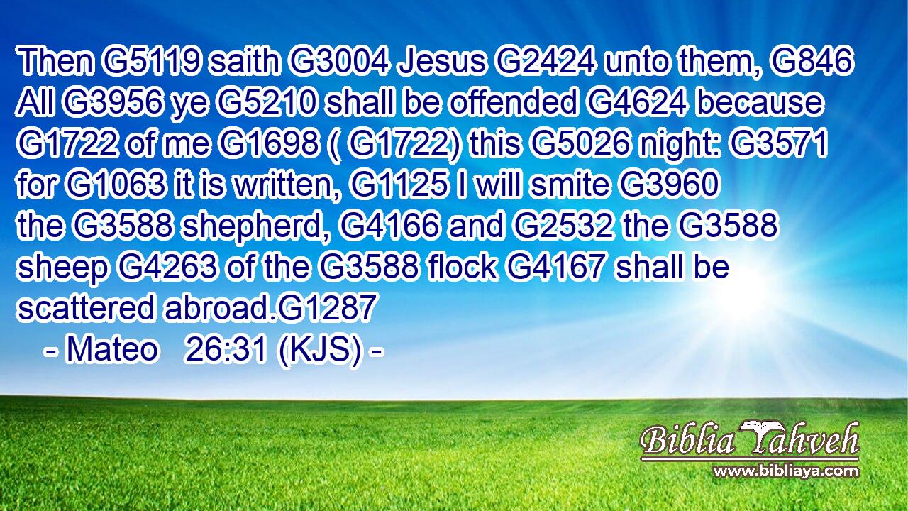 Then G5119 saith G3004 Jesus G2424 unto them, G846 All G3956 ye G5210 shall be offended G4624 because G1722 of me G1698 ( G1722) this G5026 night: G3571 for G1063 it is written, G1125 I will smite G3960 the G3588 shepherd, G4166 and G2532 the G3588 sheep G4263 of the G3588 flock G4167 shall be scattered abroad.G1287
