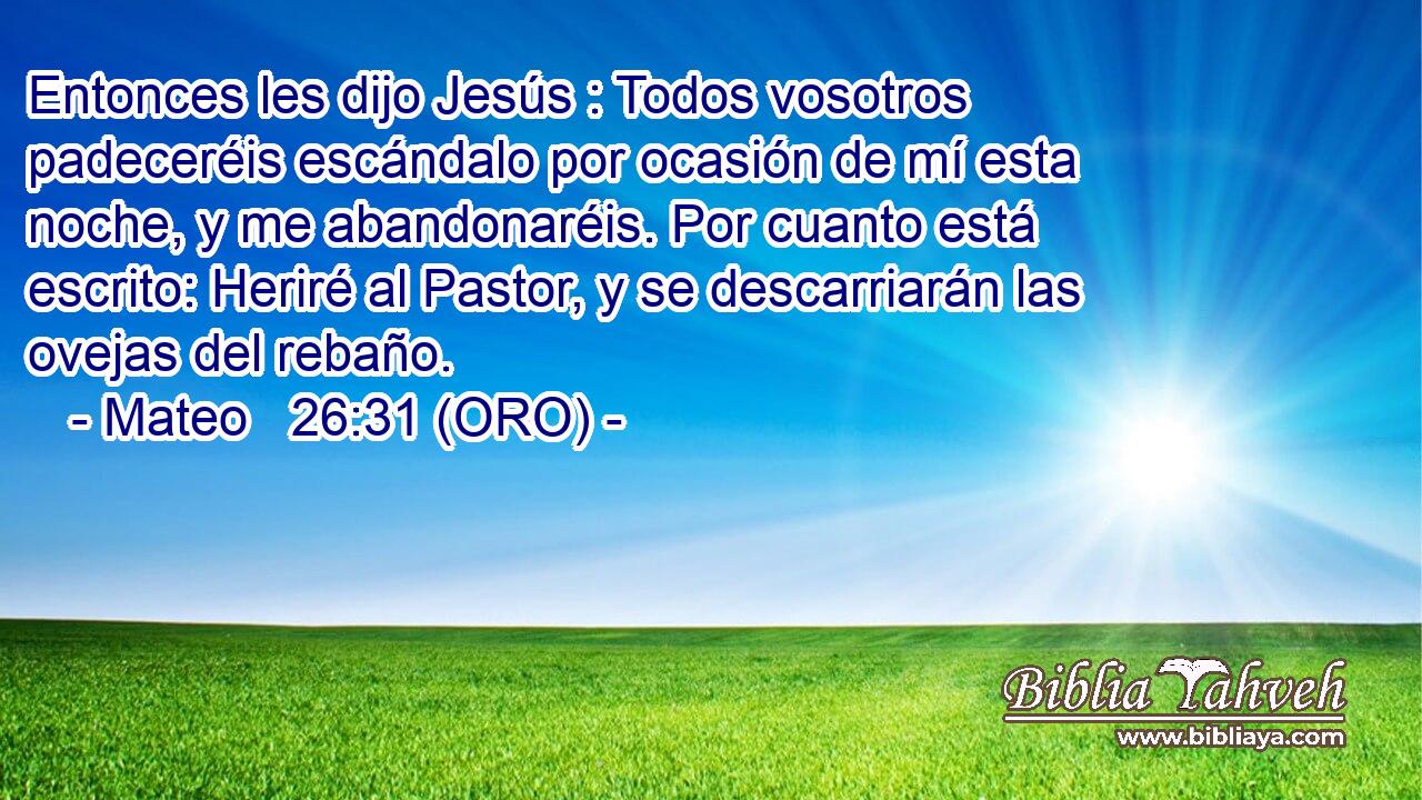  Entonces les dijo Jesús : Todos vosotros padeceréis escándalo por ocasión de mí esta noche, y me abandonaréis. Por cuanto está escrito: Heriré al Pastor, y se descarriarán las ovejas del rebaño. 
