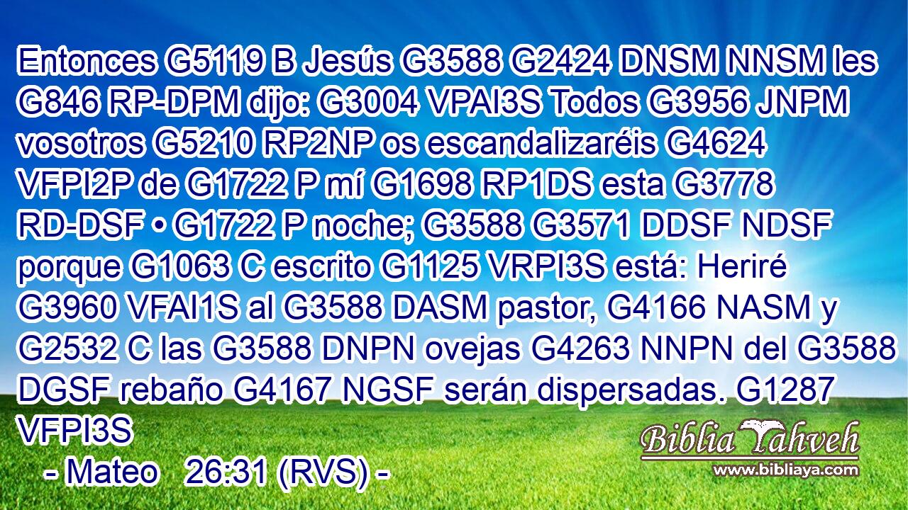 Entonces G5119 B Jesús G3588 G2424 DNSM NNSM les G846 RP-DPM dijo: G3004 VPAI3S Todos G3956 JNPM vosotros G5210 RP2NP os escandalizaréis G4624 VFPI2P de G1722 P mí G1698 RP1DS esta G3778 RD-DSF • G1722 P noche; G3588 G3571 DDSF NDSF porque G1063 C escrito G1125 VRPI3S está: Heriré G3960 VFAI1S al G3588 DASM pastor, G4166 NASM y G2532 C las G3588 DNPN ovejas G4263 NNPN del G3588 DGSF rebaño G4167 NGSF serán dispersadas. G1287 VFPI3S 