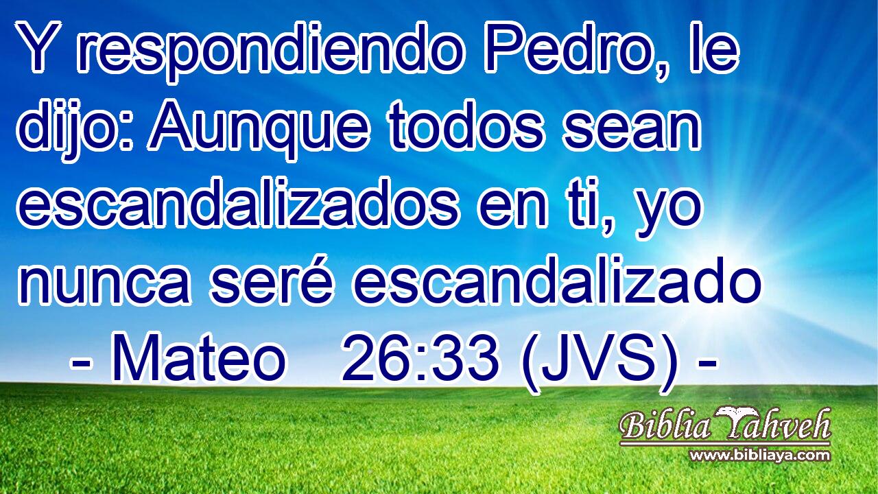 Y respondiendo Pedro, le dijo: Aunque todos sean escandalizados en ti, yo nunca seré escandalizado