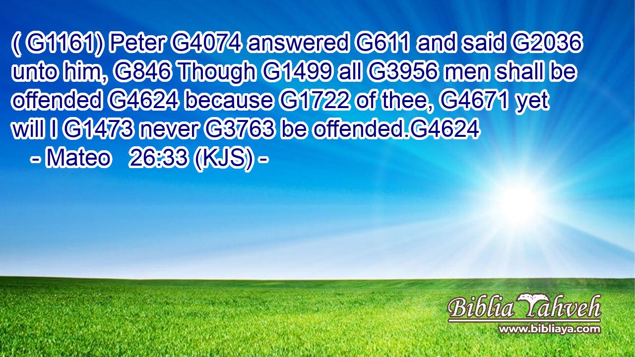 ( G1161) Peter G4074 answered G611 and said G2036 unto him, G846 Though G1499 all G3956 men shall be offended G4624 because G1722 of thee, G4671 yet will I G1473 never G3763 be offended.G4624