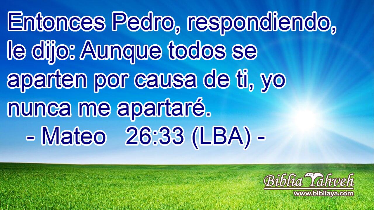 Entonces Pedro, respondiendo, le dijo: Aunque todos se aparten por causa de ti, yo nunca me apartaré.