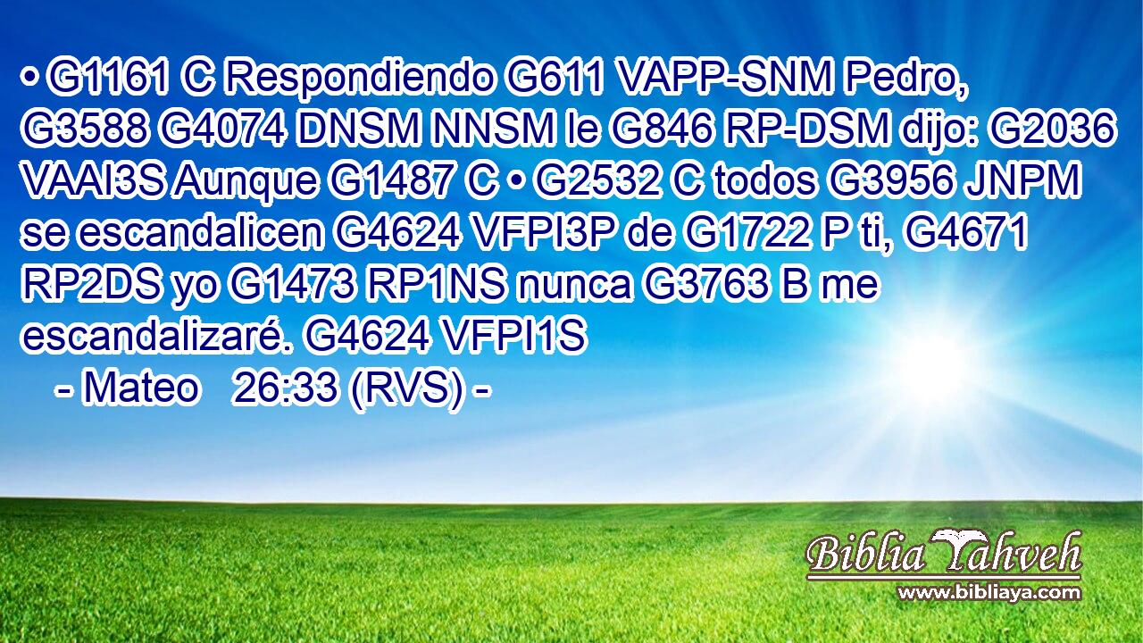 • G1161 C Respondiendo G611 VAPP-SNM Pedro, G3588 G4074 DNSM NNSM le G846 RP-DSM dijo: G2036 VAAI3S Aunque G1487 C • G2532 C todos G3956 JNPM se escandalicen G4624 VFPI3P de G1722 P ti, G4671 RP2DS yo G1473 RP1NS nunca G3763 B me escandalizaré. G4624 VFPI1S 