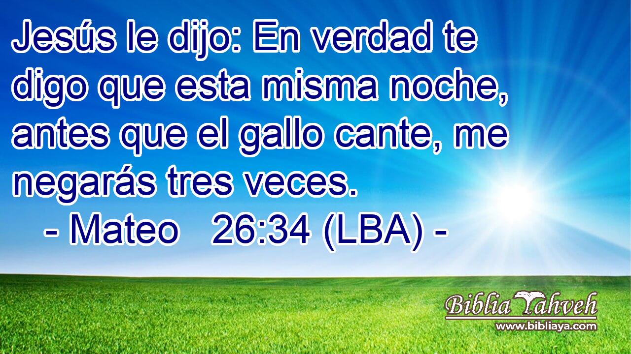 Jesús le dijo: En verdad te digo que esta misma noche, antes que el gallo cante, me negarás tres veces.