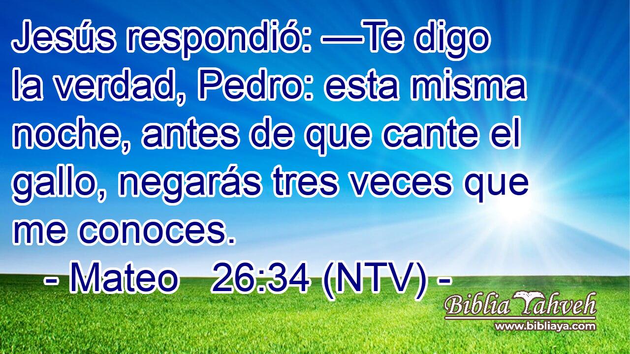 Jesús respondió: —Te digo la verdad, Pedro: esta misma noche, antes de que cante el gallo, negarás tres veces que me conoces.
