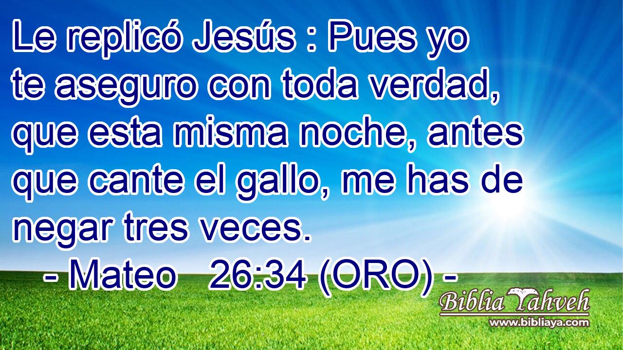  Le replicó Jesús : Pues yo te aseguro con toda verdad, que esta misma noche, antes que cante el gallo, me has de negar tres veces. 