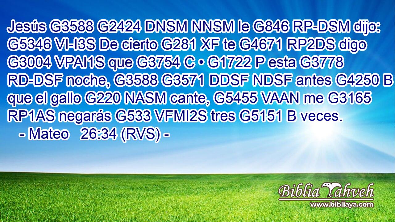 Jesús G3588 G2424 DNSM NNSM le G846 RP-DSM dijo: G5346 VI-I3S De cierto G281 XF te G4671 RP2DS digo G3004 VPAI1S que G3754 C • G1722 P esta G3778 RD-DSF noche, G3588 G3571 DDSF NDSF antes G4250 B que el gallo G220 NASM cante, G5455 VAAN me G3165 RP1AS negarás G533 VFMI2S tres G5151 B veces. 