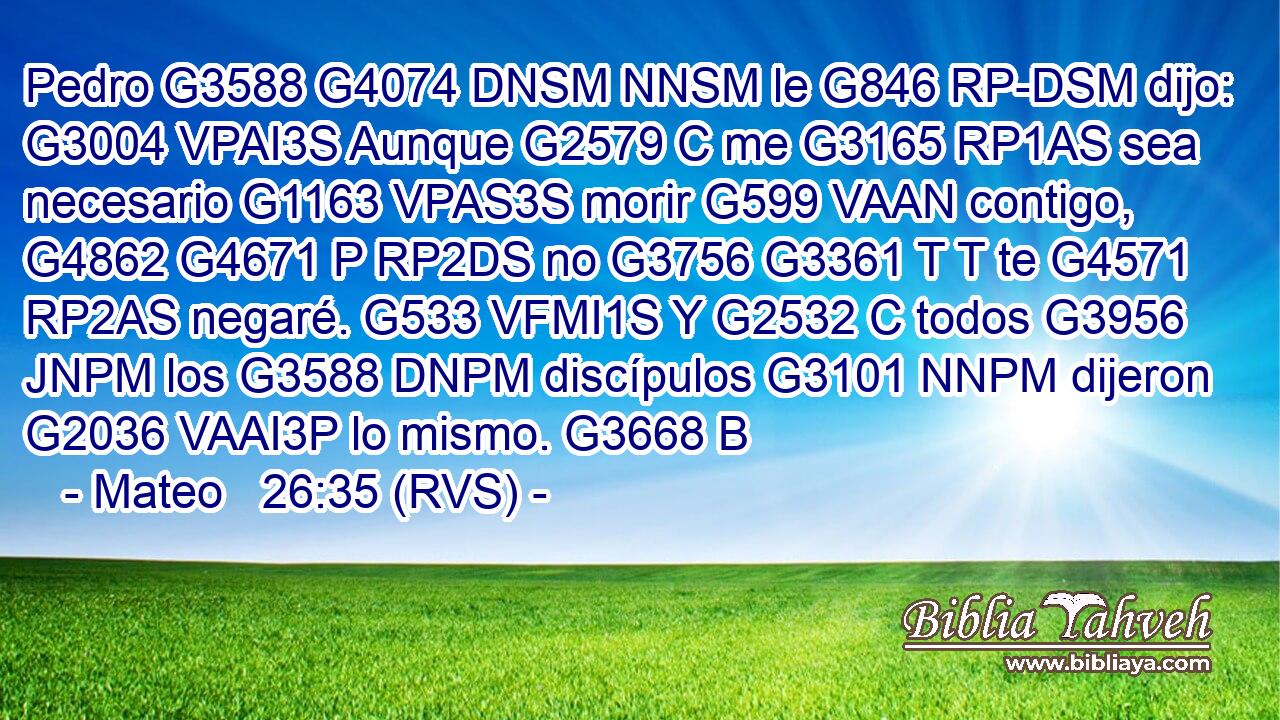 Pedro G3588 G4074 DNSM NNSM le G846 RP-DSM dijo: G3004 VPAI3S Aunque G2579 C me G3165 RP1AS sea necesario G1163 VPAS3S morir G599 VAAN contigo, G4862 G4671 P RP2DS no G3756 G3361 T T te G4571 RP2AS negaré. G533 VFMI1S Y G2532 C todos G3956 JNPM los G3588 DNPM discípulos G3101 NNPM dijeron G2036 VAAI3P lo mismo. G3668 B 