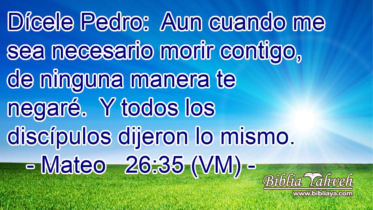  Dícele Pedro:  Aun cuando me sea necesario morir contigo, de ninguna manera te negaré.  Y todos los discípulos dijeron lo mismo. 