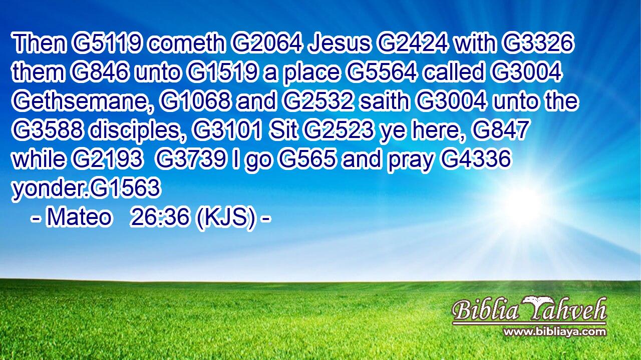 Then G5119 cometh G2064 Jesus G2424 with G3326 them G846 unto G1519 a place G5564 called G3004 Gethsemane, G1068 and G2532 saith G3004 unto the G3588 disciples, G3101 Sit G2523 ye here, G847 while G2193  G3739 I go G565 and pray G4336 yonder.G1563