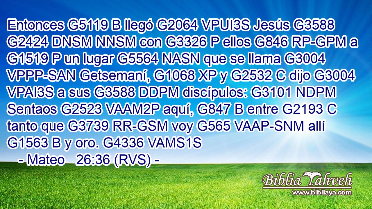 Entonces G5119 B llegó G2064 VPUI3S Jesús G3588 G2424 DNSM NNSM con G3326 P ellos G846 RP-GPM a G1519 P un lugar G5564 NASN que se llama G3004 VPPP-SAN Getsemaní, G1068 XP y G2532 C dijo G3004 VPAI3S a sus G3588 DDPM discípulos: G3101 NDPM Sentaos G2523 VAAM2P aquí, G847 B entre G2193 C tanto que G3739 RR-GSM voy G565 VAAP-SNM allí G1563 B y oro. G4336 VAMS1S 