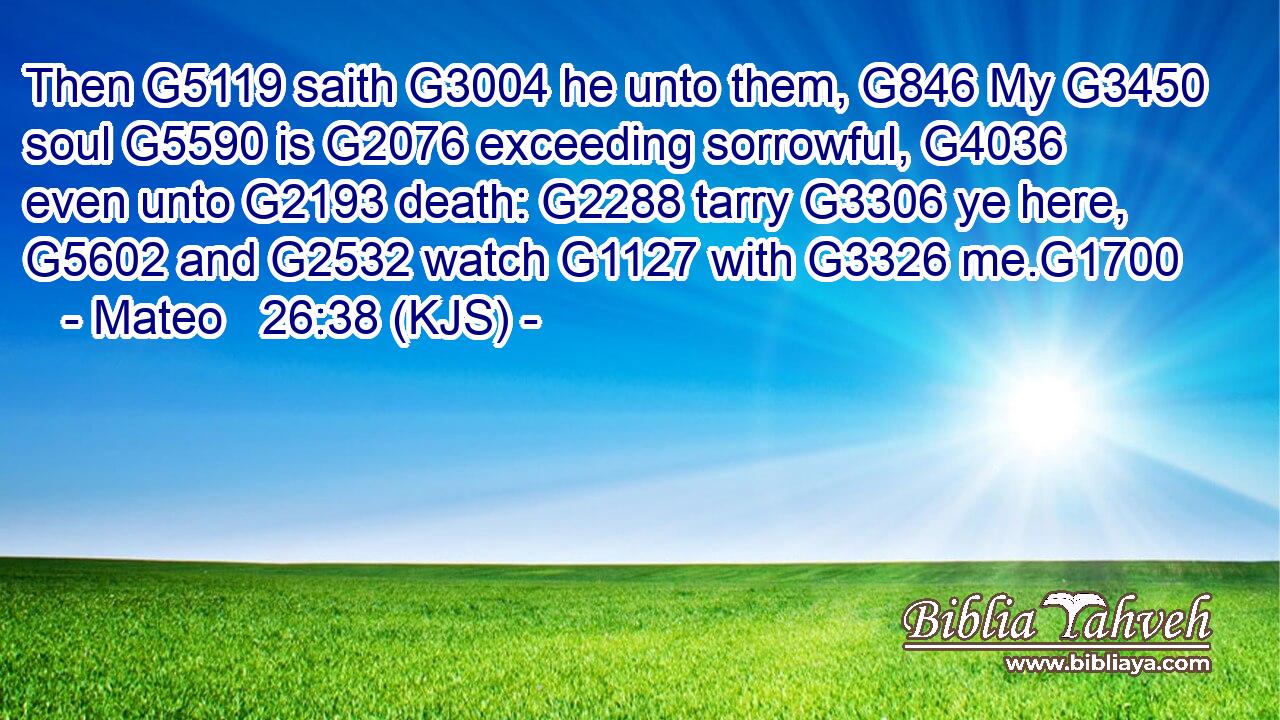 Then G5119 saith G3004 he unto them, G846 My G3450 soul G5590 is G2076 exceeding sorrowful, G4036 even unto G2193 death: G2288 tarry G3306 ye here, G5602 and G2532 watch G1127 with G3326 me.G1700