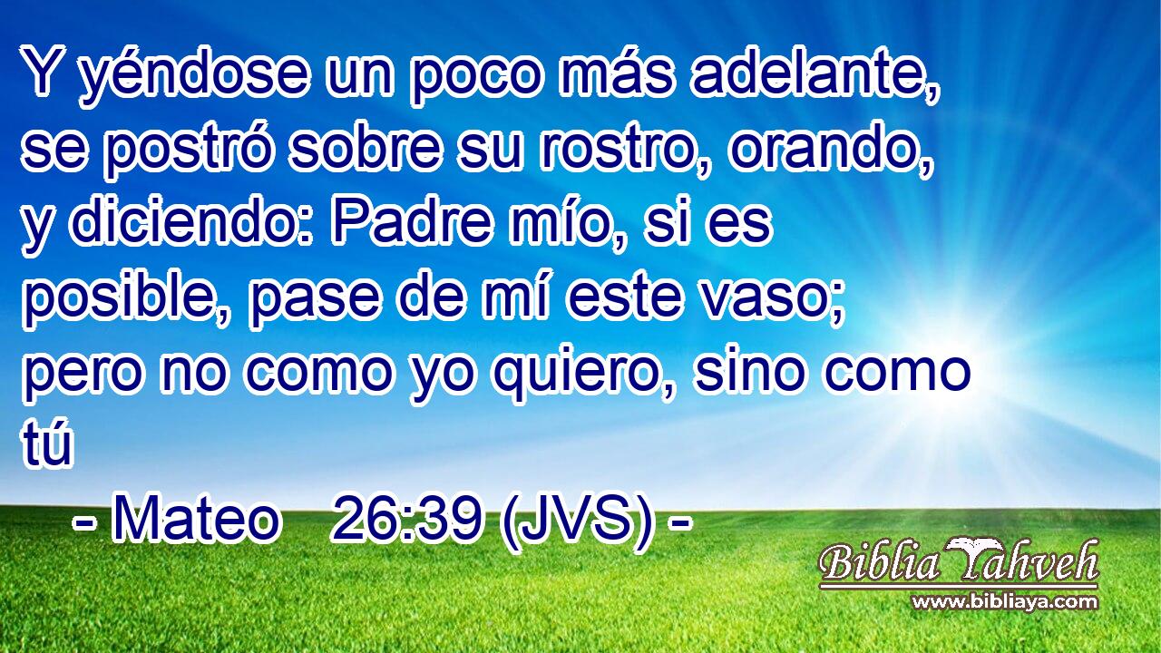 Y yéndose un poco más adelante, se postró sobre su rostro, orando, y diciendo: Padre mío, si es posible, pase de mí este vaso; pero no como yo quiero, sino como tú