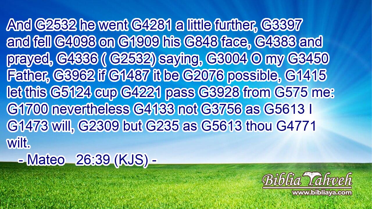 And G2532 he went G4281 a little further, G3397 and fell G4098 on G1909 his G848 face, G4383 and prayed, G4336 ( G2532) saying, G3004 O my G3450 Father, G3962 if G1487 it be G2076 possible, G1415 let this G5124 cup G4221 pass G3928 from G575 me: G1700 nevertheless G4133 not G3756 as G5613 I G1473 will, G2309 but G235 as G5613 thou G4771 wilt.