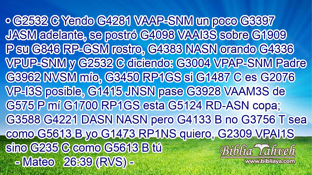 • G2532 C Yendo G4281 VAAP-SNM un poco G3397 JASM adelante, se postró G4098 VAAI3S sobre G1909 P su G846 RP-GSM rostro, G4383 NASN orando G4336 VPUP-SNM y G2532 C diciendo: G3004 VPAP-SNM Padre G3962 NVSM mío, G3450 RP1GS si G1487 C es G2076 VP-I3S posible, G1415 JNSN pase G3928 VAAM3S de G575 P mí G1700 RP1GS esta G5124 RD-ASN copa; G3588 G4221 DASN NASN pero G4133 B no G3756 T sea como G5613 B yo G1473 RP1NS quiero, G2309 VPAI1S sino G235 C como G5613 B tú