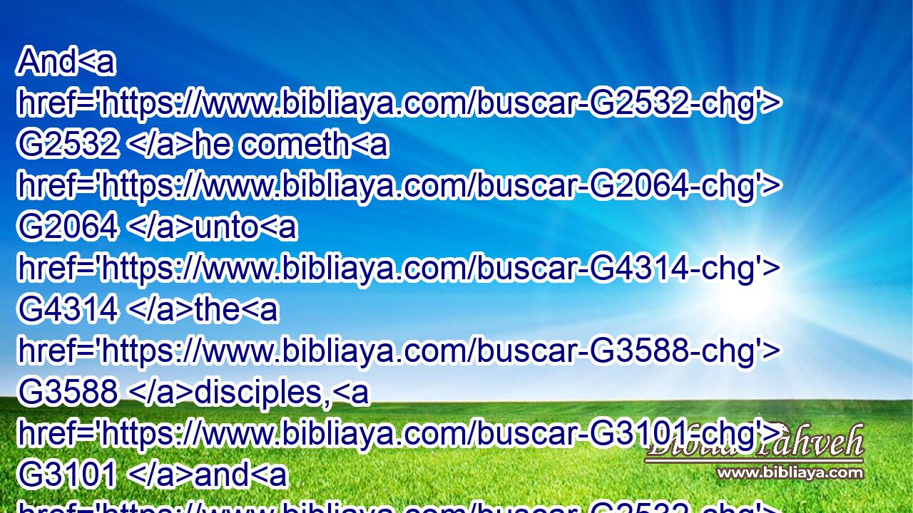 And G2532 he cometh G2064 unto G4314 the G3588 disciples, G3101 and G2532 findeth G2147 them G846 asleep, G2518 and G2532 saith G3004 unto Peter, G4074 What, G3779 could G2480 ye not G3756 watch G1127 with G3326 me G1700 one G3391 hour?G5610