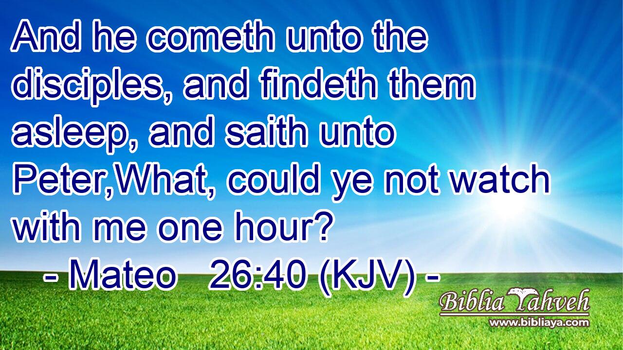 And he cometh unto the disciples, and findeth them asleep, and saith unto Peter,What, could ye not watch with me one hour?