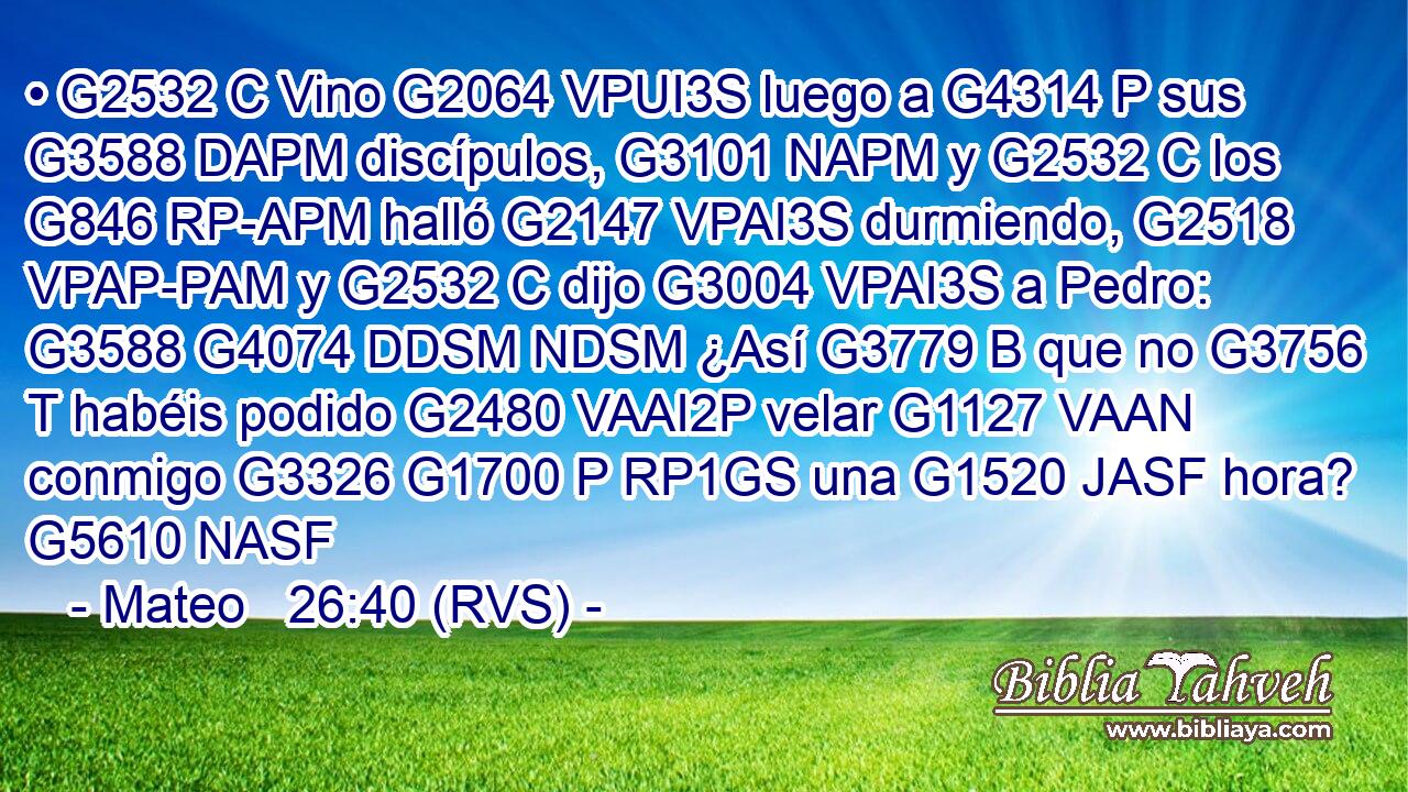 • G2532 C Vino G2064 VPUI3S luego a G4314 P sus G3588 DAPM discípulos, G3101 NAPM y G2532 C los G846 RP-APM halló G2147 VPAI3S durmiendo, G2518 VPAP-PAM y G2532 C dijo G3004 VPAI3S a Pedro: G3588 G4074 DDSM NDSM ¿Así G3779 B que no G3756 T habéis podido G2480 VAAI2P velar G1127 VAAN conmigo G3326 G1700 P RP1GS una G1520 JASF hora? G5610 NASF 