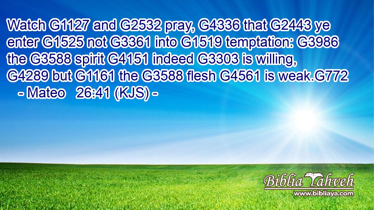 Watch G1127 and G2532 pray, G4336 that G2443 ye enter G1525 not G3361 into G1519 temptation: G3986 the G3588 spirit G4151 indeed G3303 is willing, G4289 but G1161 the G3588 flesh G4561 is weak.G772