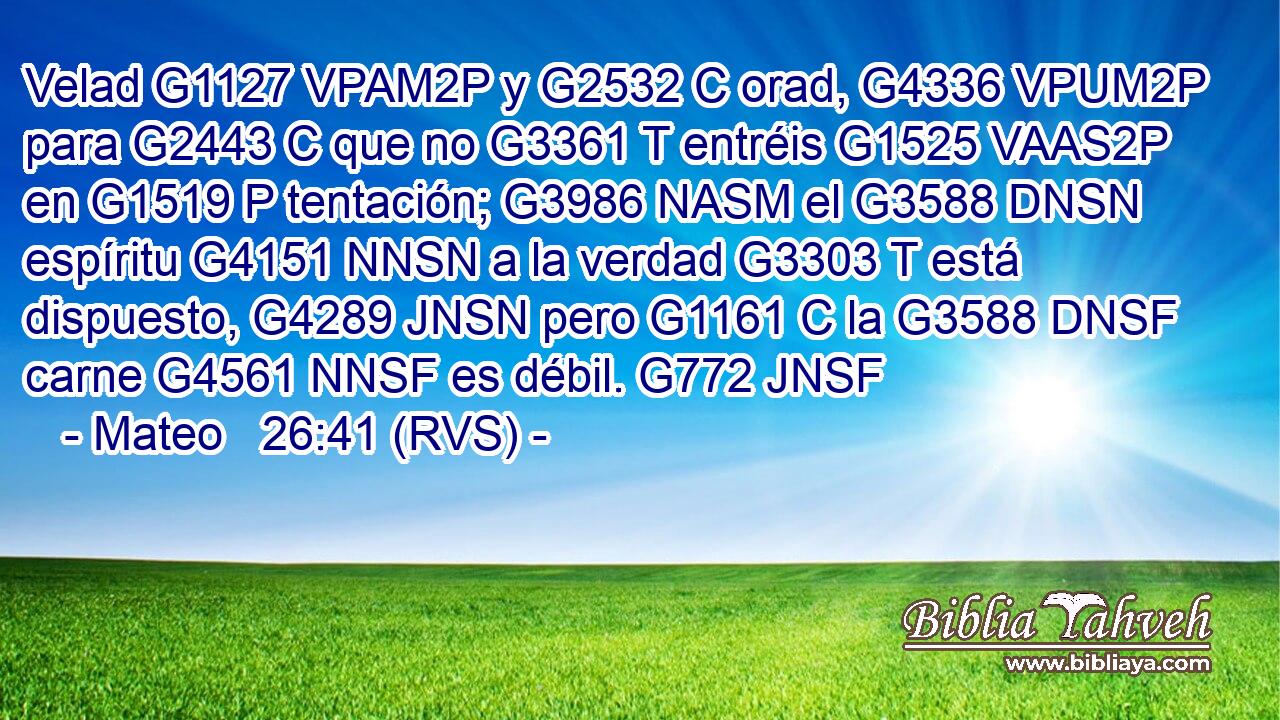 Velad G1127 VPAM2P y G2532 C orad, G4336 VPUM2P para G2443 C que no G3361 T entréis G1525 VAAS2P en G1519 P tentación; G3986 NASM el G3588 DNSN espíritu G4151 NNSN a la verdad G3303 T está dispuesto, G4289 JNSN pero G1161 C la G3588 DNSF carne G4561 NNSF es débil. G772 JNSF 